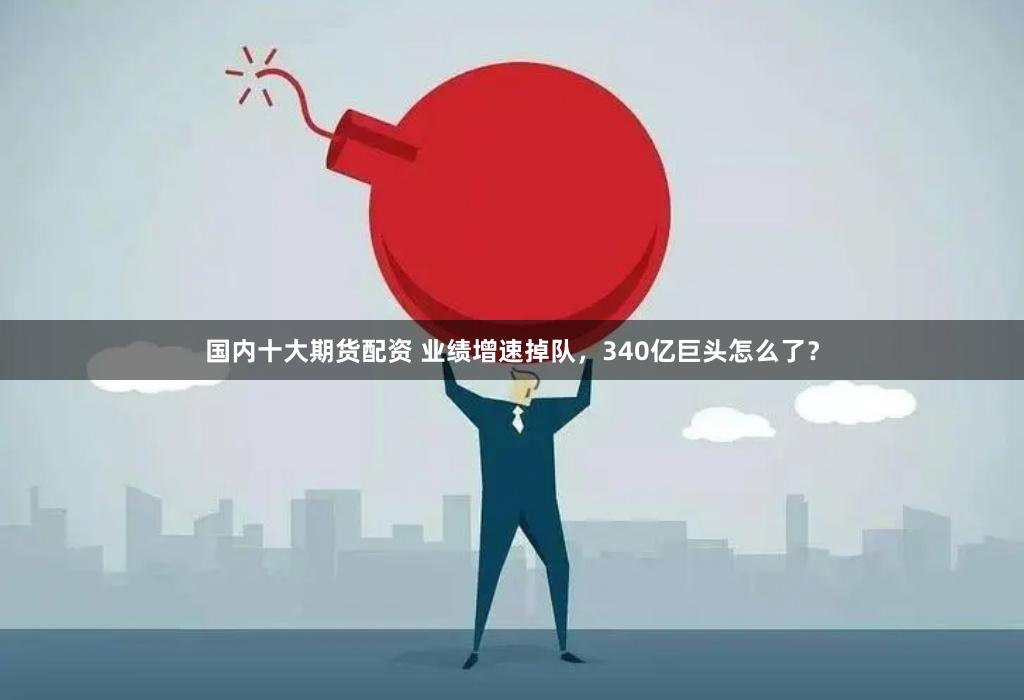 国内十大期货配资 业绩增速掉队，340亿巨头怎么了？