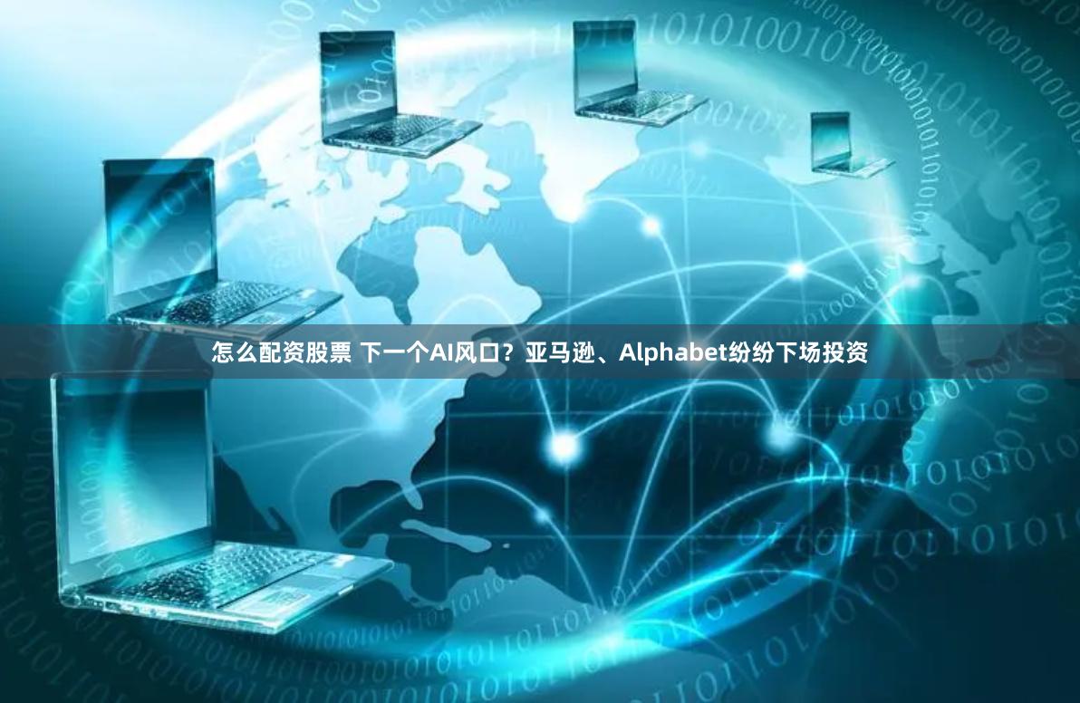 怎么配资股票 下一个AI风口？亚马逊、Alphabet纷纷下场投资