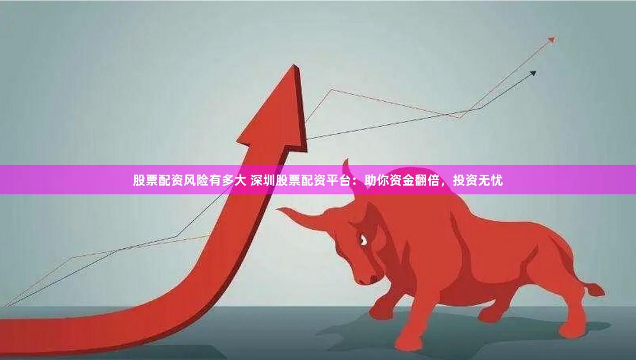 股票配资风险有多大 深圳股票配资平台：助你资金翻倍，投资无忧