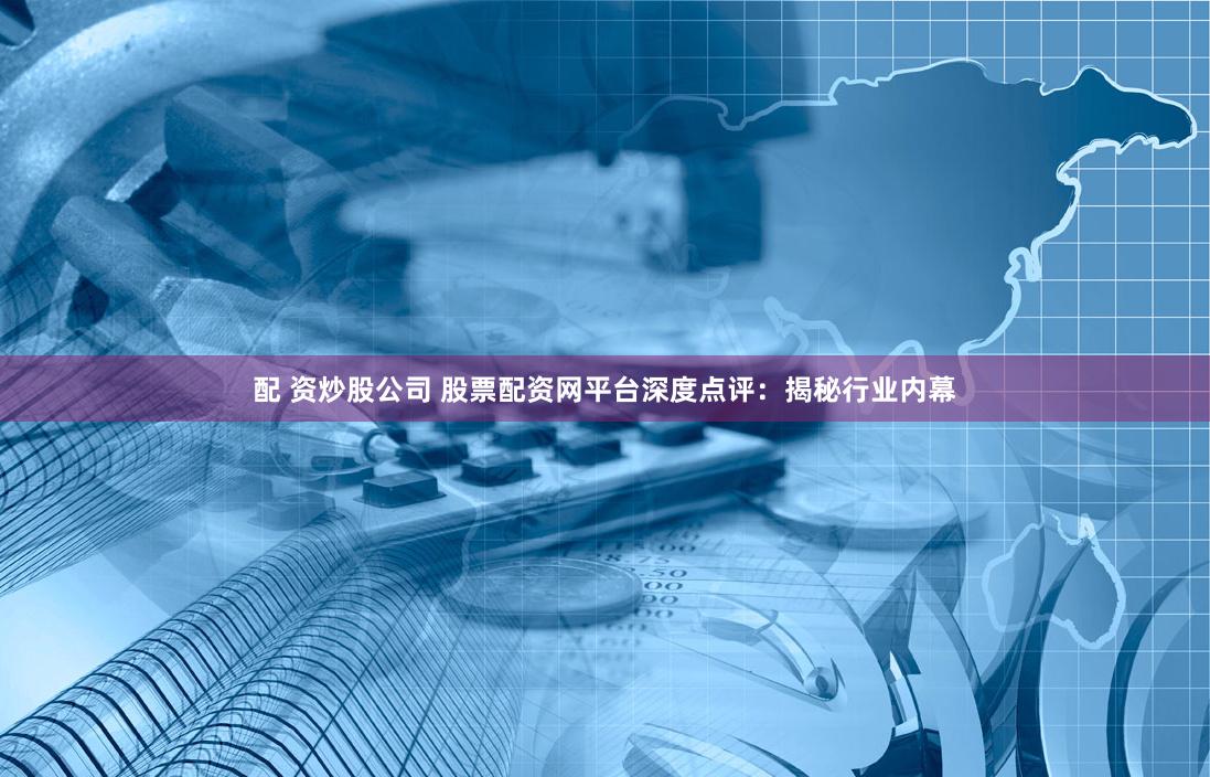 配 资炒股公司 股票配资网平台深度点评：揭秘行业内幕