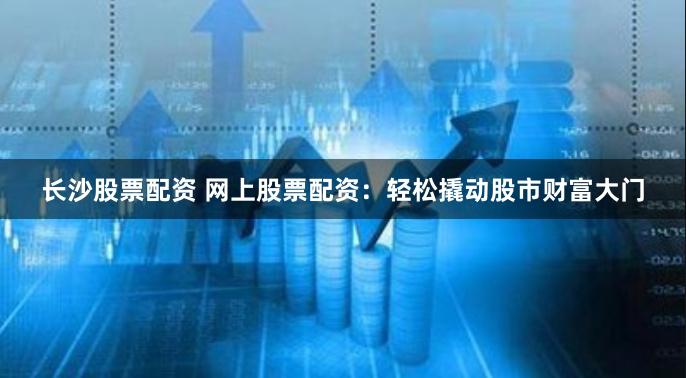 长沙股票配资 网上股票配资：轻松撬动股市财富大门
