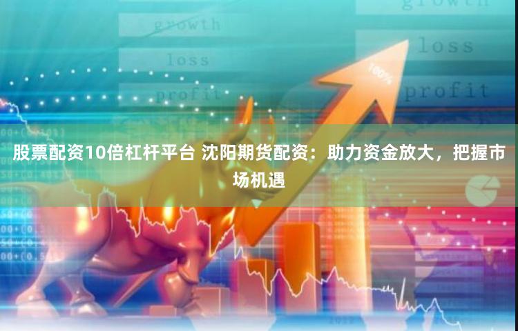 股票配资10倍杠杆平台 沈阳期货配资：助力资金放大，把握市场