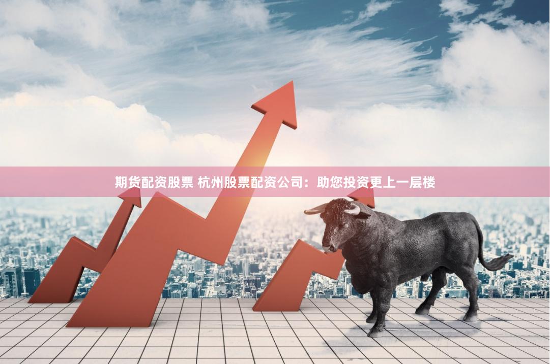 期货配资股票 杭州股票配资公司：助您投资更上一层楼