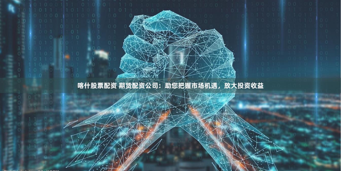 喀什股票配资 期货配资公司：助您把握市场机遇，放大投资收益