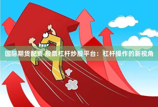 国际期货配资 股票杠杆炒股平台：杠杆操作的新视角