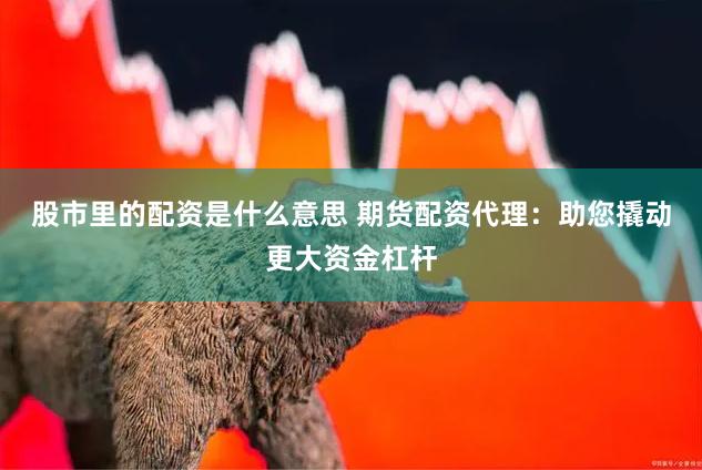 股市里的配资是什么意思 期货配资代理：助您撬动更大资金杠杆