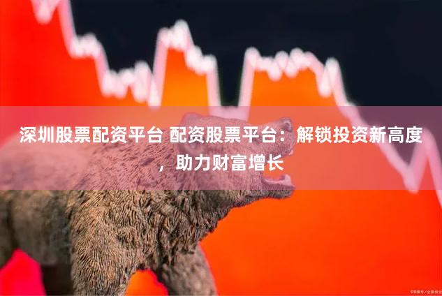 深圳股票配资平台 配资股票平台：解锁投资新高度，助力财富增长