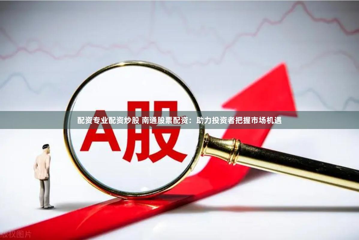 配资专业配资炒股 南通股票配资：助力投资者把握市场机遇