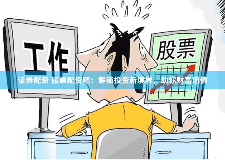 证券配资 股票配资吧：解锁投资新境界，助你财富增值