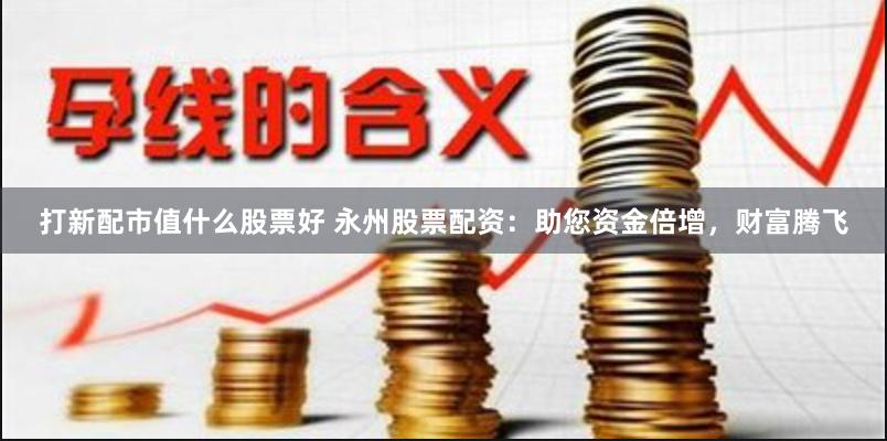 打新配市值什么股票好 永州股票配资：助您资金倍增，财富腾飞
