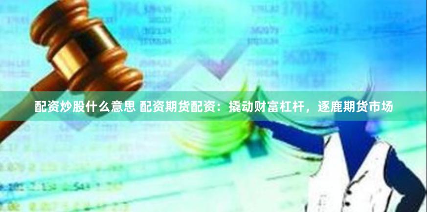 配资炒股什么意思 配资期货配资：撬动财富杠杆，逐鹿期货市场
