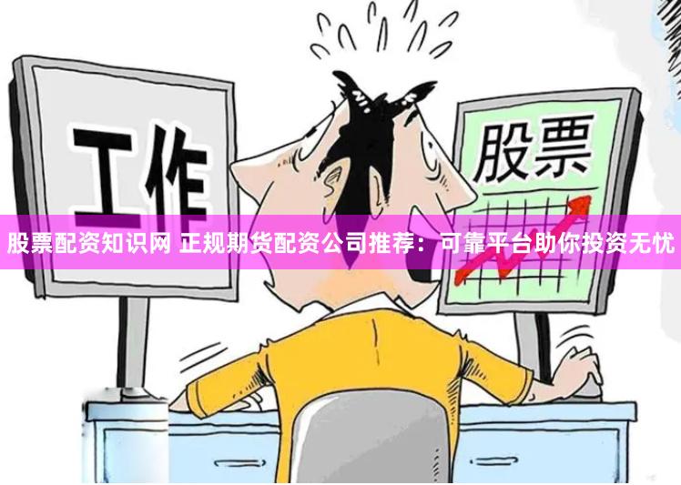 股票配资知识网 正规期货配资公司推荐:可靠平台助你投资无忧 股票配资知识网 正规期货配资公司推荐:可靠平台助你投资无忧