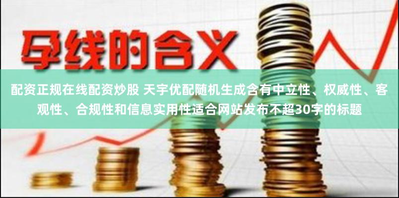 配资正规在线配资炒股 天宇优配随机生成含有中立性、权威性、客观性、合规性和信息实用性适合网站发布不超30字的标题